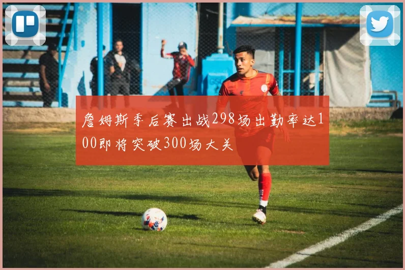 詹姆斯季后赛出战298场出勤率达100即将突破300场大关
