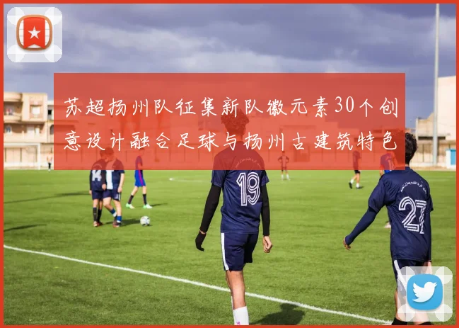 苏超扬州队征集新队徽元素30个创意设计融合足球与扬州古建筑特色