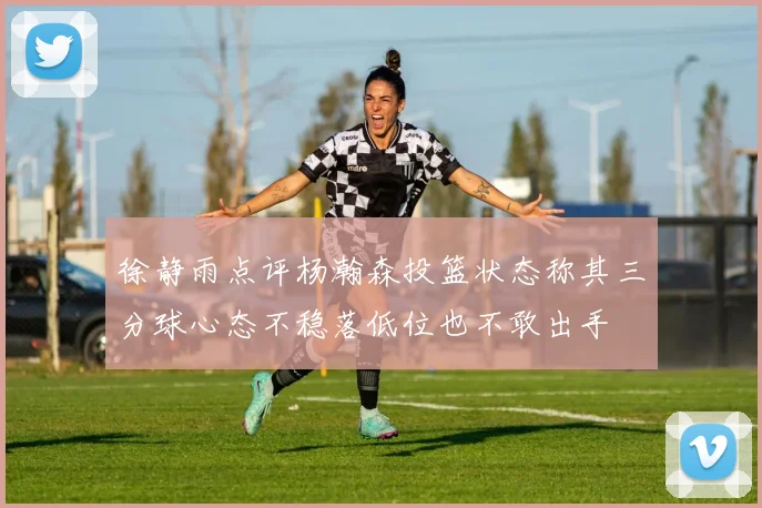 徐静雨点评杨瀚森投篮状态称其三分球心态不稳落低位也不敢出手