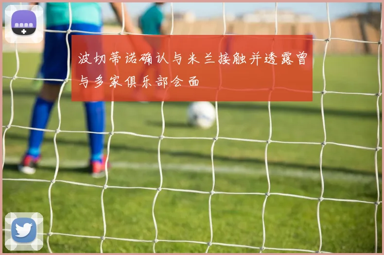 波切蒂诺确认与米兰接触并透露曾与多家俱乐部会面